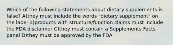 Which of the following statements about dietary supplements is false? A)they must include the words "dietary supplement" on the label B)products with structure/function claims must include the FDA disclaimer C)they must contain a Supplements Facts panel D)they must be approved by the FDA