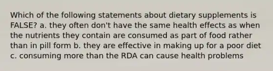 Which of the following statements about dietary supplements is FALSE? a. they often don't have the same health effects as when the nutrients they contain are consumed as part of food rather than in pill form b. they are effective in making up for a poor diet c. consuming more than the RDA can cause health problems