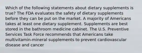 Which of the following statements about dietary supplements is true? The FDA evaluates the safety of dietary supplements before they can be put on the market. A majority of Americans takes at least one dietary supplement. Supplements are best stored in the bathroom medicine cabinet. The U.S. Preventive Services Task Force recommends that Americans take multivitamin-mineral supplements to prevent cardiovascular disease and cancer