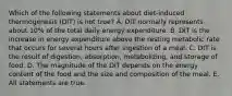 Which of the following statements about diet-induced thermogenesis (DIT) is not true? A. DIT normally represents about 10% of the total daily energy expenditure. B. DIT is the increase in energy expenditure above the resting metabolic rate that occurs for several hours after ingestion of a meal. C. DIT is the result of digestion, absorption, metabolizing, and storage of food. D. The magnitude of the DIT depends on the energy content of the food and the size and composition of the meal. E. All statements are true.