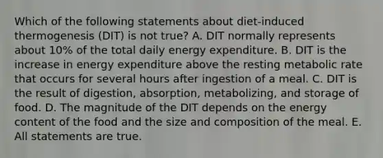 Which of the following statements about diet-induced thermogenesis (DIT) is not true? A. DIT normally represents about 10% of the total daily energy expenditure. B. DIT is the increase in energy expenditure above the resting metabolic rate that occurs for several hours after ingestion of a meal. C. DIT is the result of digestion, absorption, metabolizing, and storage of food. D. The magnitude of the DIT depends on the energy content of the food and the size and composition of the meal. E. All statements are true.