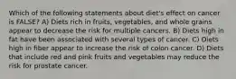 Which of the following statements about diet's effect on cancer is FALSE? A) Diets rich in fruits, vegetables, and whole grains appear to decrease the risk for multiple cancers. B) Diets high in fat have been associated with several types of cancer. C) Diets high in fiber appear to increase the risk of colon cancer. D) Diets that include red and pink fruits and vegetables may reduce the risk for prostate cancer.