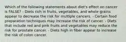 Which of the following statements about diet's effect on cancer is FALSE? - Diets rich in fruits, vegetables, and whole grains appear to decrease the risk for multiple cancers. - Certain food preparation techniques may increase the risk of cancer. - Diets that include red and pink fruits and vegetables may reduce the risk for prostate cancer. - Diets high in fiber appear to increase the risk of colon cancer.