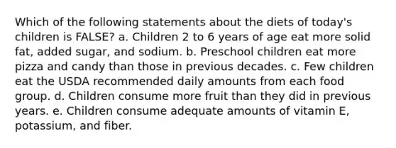 Which of the following statements about the diets of today's children is FALSE? a. Children 2 to 6 years of age eat more solid fat, added sugar, and sodium. b. Preschool children eat more pizza and candy than those in previous decades. c. Few children eat the USDA recommended daily amounts from each food group. d. Children consume more fruit than they did in previous years. e. Children consume adequate amounts of vitamin E, potassium, and fiber.