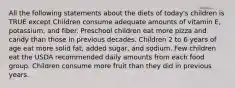 All the following statements about the diets of today's children is TRUE except Children consume adequate amounts of vitamin E, potassium, and fiber. Preschool children eat more pizza and candy than those in previous decades. Children 2 to 6 years of age eat more solid fat, added sugar, and sodium. Few children eat the USDA recommended daily amounts from each food group. Children consume more fruit than they did in previous years.