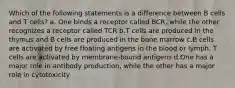 Which of the following statements is a difference between B cells and T cells? a. One binds a receptor called BCR, while the other recognizes a receptor called TCR b.T cells are produced in the thymus and B cells are produced in the bone marrow c.B cells are activated by free floating antigens in the blood or lymph. T cells are activated by membrane-bound antigens d.One has a major role in antibody production, while the other has a major role in cytotoxicity