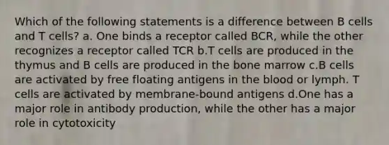 Which of the following statements is a difference between B cells and T cells? a. One binds a receptor called BCR, while the other recognizes a receptor called TCR b.T cells are produced in the thymus and B cells are produced in the bone marrow c.B cells are activated by free floating antigens in the blood or lymph. T cells are activated by membrane-bound antigens d.One has a major role in antibody production, while the other has a major role in cytotoxicity