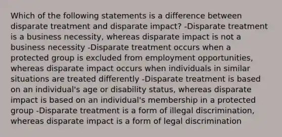 Which of the following statements is a difference between disparate treatment and disparate impact? -Disparate treatment is a business necessity, whereas disparate impact is not a business necessity -Disparate treatment occurs when a protected group is excluded from employment opportunities, whereas disparate impact occurs when individuals in similar situations are treated differently -Disparate treatment is based on an individual's age or disability status, whereas disparate impact is based on an individual's membership in a protected group -Disparate treatment is a form of illegal discrimination, whereas disparate impact is a form of legal discrimination