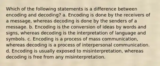 Which of the following statements is a difference between encoding and decoding? a. Encoding is done by the receivers of a message, whereas decoding is done by the senders of a message. b. Encoding is the conversion of ideas by words and signs, whereas decoding is the interpretation of language and symbols. c. Encoding is a process of mass communication, whereas decoding is a process of <a href='https://www.questionai.com/knowledge/kYcZI9dsWF-interpersonal-communication' class='anchor-knowledge'>interpersonal communication</a>. d. Encoding is usually exposed to misinterpretation, whereas decoding is free from any misinterpretation.