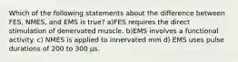 Which of the following statements about the difference between FES, NMES, and EMS is true? a)FES requires the direct stimulation of denervated muscle. b)EMS involves a functional activity. c) NMES is applied to innervated mm d) EMS uses pulse durations of 200 to 300 μs.