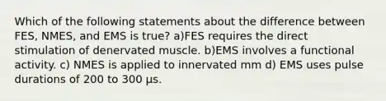 Which of the following statements about the difference between FES, NMES, and EMS is true? a)FES requires the direct stimulation of denervated muscle. b)EMS involves a functional activity. c) NMES is applied to innervated mm d) EMS uses pulse durations of 200 to 300 μs.