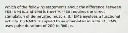 Which of the following statements about the difference between FES, NMES, and EMS is true? A.) FES requires the direct stimulation of denervated muscle. B.) EMS involves a functional activity. C.) NMES is applied to an innervated muscle. D.) EMS uses pulse durations of 200 to 300 μs.