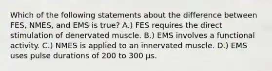 Which of the following statements about the difference between FES, NMES, and EMS is true? A.) FES requires the direct stimulation of denervated muscle. B.) EMS involves a functional activity. C.) NMES is applied to an innervated muscle. D.) EMS uses pulse durations of 200 to 300 μs.