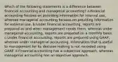 Which of the following statements is a difference between financial accounting and managerial accounting? a.Financial accounting focuses on providing information for internal use, whereas managerial accounting focuses on providing information for external use. b.Under financial accounting, reports are prepared as and when management needs them, whereas under managerial accounting, reports are prepared on a monthly basis. c.Under financial accounting, reports are prepared using GAAP, whereas under managerial accounting, information that is useful to management for its decision making is not recorded using GAAP. d.Financial accounting has a subjective approach, whereas managerial accounting has an objective approach.