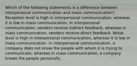 Which of the following statements is a difference between interpersonal communication and mass communication? Reception level is high in interpersonal communication, whereas it is low in mass communication. In interpersonal communication, senders receive indirect feedback, whereas in mass communication, senders receive direct feedback. Noise level is high in interpersonal communication, whereas it is low in mass communication. In interpersonal communication, a company does not know the people with whom it is trying to communicate, whereas in mass communication, a company knows the people personally .