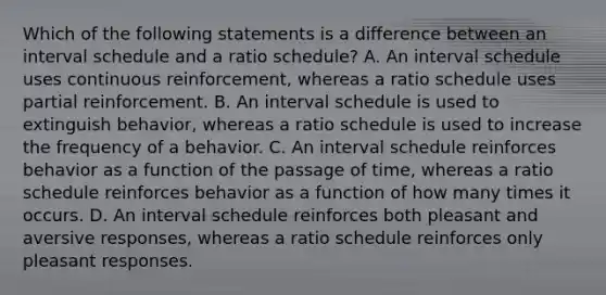 Which of the following statements is a difference between an interval schedule and a ratio schedule? A. An interval schedule uses continuous reinforcement, whereas a ratio schedule uses partial reinforcement. B. An interval schedule is used to extinguish behavior, whereas a ratio schedule is used to increase the frequency of a behavior. C. An interval schedule reinforces behavior as a function of the passage of time, whereas a ratio schedule reinforces behavior as a function of how many times it occurs. D. An interval schedule reinforces both pleasant and aversive responses, whereas a ratio schedule reinforces only pleasant responses.