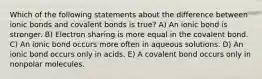 Which of the following statements about the difference between ionic bonds and covalent bonds is true? A) An ionic bond is stronger. B) Electron sharing is more equal in the covalent bond. C) An ionic bond occurs more often in aqueous solutions. D) An ionic bond occurs only in acids. E) A covalent bond occurs only in nonpolar molecules.