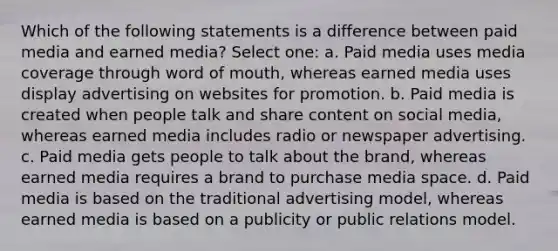 Which of the following statements is a difference between paid media and earned media? Select one: a. Paid media uses media coverage through word of mouth, whereas earned media uses display advertising on websites for promotion. b. Paid media is created when people talk and share content on social media, whereas earned media includes radio or newspaper advertising. c. Paid media gets people to talk about the brand, whereas earned media requires a brand to purchase media space. d. Paid media is based on the traditional advertising model, whereas earned media is based on a publicity or public relations model.