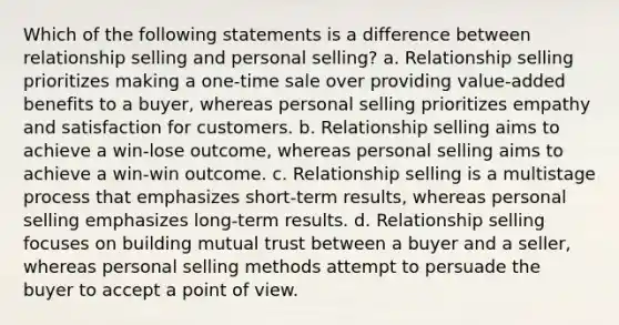 Which of the following statements is a difference between relationship selling and personal selling? a. Relationship selling prioritizes making a one-time sale over providing value-added benefits to a buyer, whereas personal selling prioritizes empathy and satisfaction for customers. b. Relationship selling aims to achieve a win-lose outcome, whereas personal selling aims to achieve a win-win outcome. c. Relationship selling is a multistage process that emphasizes short-term results, whereas personal selling emphasizes long-term results. d. Relationship selling focuses on building mutual trust between a buyer and a seller, whereas personal selling methods attempt to persuade the buyer to accept a point of view.