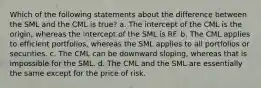 Which of the following statements about the difference between the SML and the CML is true? a. The intercept of the CML is the origin, whereas the intercept of the SML is RF. b. The CML applies to efficient portfolios, whereas the SML applies to all portfolios or securities. c. The CML can be downward sloping, whereas that is impossible for the SML. d. The CML and the SML are essentially the same except for the price of risk.