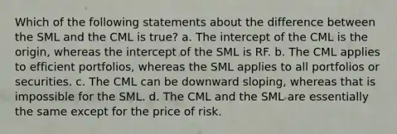 Which of the following statements about the difference between the SML and the CML is true? a. The intercept of the CML is the origin, whereas the intercept of the SML is RF. b. The CML applies to efficient portfolios, whereas the SML applies to all portfolios or securities. c. The CML can be downward sloping, whereas that is impossible for the SML. d. The CML and the SML are essentially the same except for the price of risk.