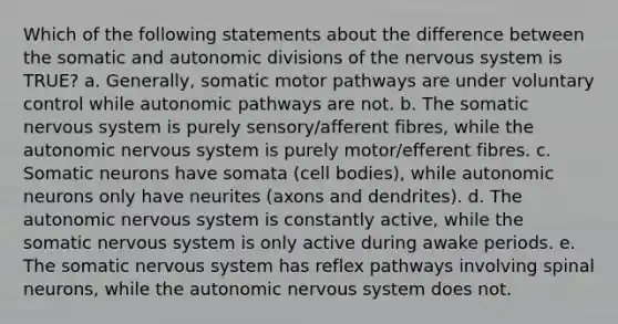 Which of the following statements about the difference between the somatic and autonomic divisions of the nervous system is TRUE? a. Generally, somatic motor pathways are under voluntary control while autonomic pathways are not. b. The somatic nervous system is purely sensory/afferent fibres, while the autonomic nervous system is purely motor/efferent fibres. c. Somatic neurons have somata (cell bodies), while autonomic neurons only have neurites (axons and dendrites). d. The autonomic nervous system is constantly active, while the somatic nervous system is only active during awake periods. e. The somatic nervous system has reflex pathways involving spinal neurons, while the autonomic nervous system does not.