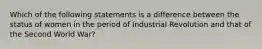 Which of the following statements is a difference between the status of women in the period of Industrial Revolution and that of the Second World War?