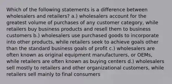 Which of the following statements is a difference between wholesalers and retailers? a.) wholesalers account for the greatest volume of purchases of any customer category, while retailers buy business products and resell them to business customers b.) wholesalers use purchased goods to incorporate into other products, while retailers seek to achieve goals other than the standard business goals of profit c.) wholesalers are often known as original equipment manufacturers, or OEMs, while retailers are often known as buying centers d.) wholesalers sell mostly to retailers and other organizational customers, while retailers sell mainly to final consumers