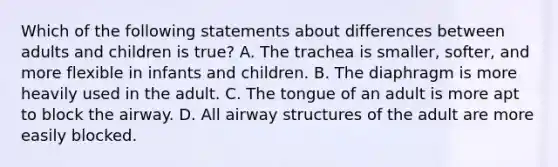 Which of the following statements about differences between adults and children is​ true? A. The trachea is​ smaller, softer, and more flexible in infants and children. B. The diaphragm is more heavily used in the adult. C. The tongue of an adult is more apt to block the airway. D. All airway structures of the adult are more easily blocked.