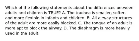 Which of the following statements about the differences between adults and children is​ TRUE? A. The trachea is​ smaller, softer, and more flexible in infants and children. B. All airway structures of the adult are more easily blocked. C. The tongue of an adult is more apt to block the airway. D. The diaphragm is more heavily used in the adult.