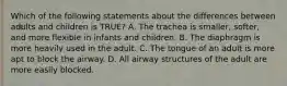 Which of the following statements about the differences between adults and children is​ TRUE? A. The trachea is​ smaller, softer, and more flexible in infants and children. B. The diaphragm is more heavily used in the adult. C. The tongue of an adult is more apt to block the airway. D. All airway structures of the adult are more easily blocked.