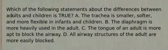 Which of the following statements about the differences between adults and children is​ TRUE? A. The trachea is​ smaller, softer, and more flexible in infants and children. B. The diaphragm is more heavily used in the adult. C. The tongue of an adult is more apt to block the airway. D. All airway structures of the adult are more easily blocked.