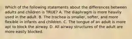 Which of the following statements about the differences between adults and children is​ TRUE? A. The diaphragm is more heavily used in the adult. B. The trachea is​ smaller, softer, and more flexible in infants and children. C. The tongue of an adult is more apt to block the airway. D. All airway structures of the adult are more easily blocked.