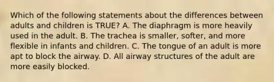 Which of the following statements about the differences between adults and children is​ TRUE? A. The diaphragm is more heavily used in the adult. B. The trachea is​ smaller, softer, and more flexible in infants and children. C. The tongue of an adult is more apt to block the airway. D. All airway structures of the adult are more easily blocked.