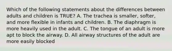 Which of the following statements about the differences between adults and children is​ TRUE? A. The trachea is​ smaller, softer, and more flexible in infants and children. B. The diaphragm is more heavily used in the adult. C. The tongue of an adult is more apt to block the airway. D. All airway structures of the adult are more easily blocked