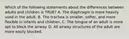 Which of the following statements about the differences between adults and children is TRUE? A. The diaphragm is more heavily used in the adult. B. The trachea is smaller, softer, and more flexible in infants and children. C. The tongue of an adult is more apt to block the airway. D. All airway structures of the adult are more easily blocked.