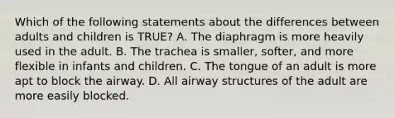 Which of the following statements about the differences between adults and children is TRUE? A. The diaphragm is more heavily used in the adult. B. The trachea is smaller, softer, and more flexible in infants and children. C. The tongue of an adult is more apt to block the airway. D. All airway structures of the adult are more easily blocked.