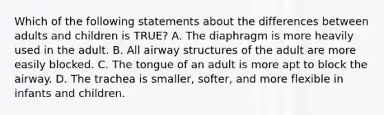 Which of the following statements about the differences between adults and children is​ TRUE? A. The diaphragm is more heavily used in the adult. B. All airway structures of the adult are more easily blocked. C. The tongue of an adult is more apt to block the airway. D. The trachea is​ smaller, softer, and more flexible in infants and children.