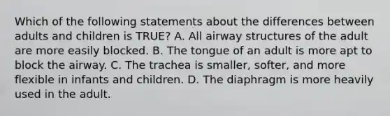 Which of the following statements about the differences between adults and children is​ TRUE? A. All airway structures of the adult are more easily blocked. B. The tongue of an adult is more apt to block the airway. C. The trachea is​ smaller, softer, and more flexible in infants and children. D. The diaphragm is more heavily used in the adult.