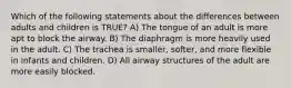 Which of the following statements about the differences between adults and children is​ TRUE? A) The tongue of an adult is more apt to block the airway. B) The diaphragm is more heavily used in the adult. C) The trachea is smaller, softer, and more flexible in infants and children. D) All airway structures of the adult are more easily blocked.