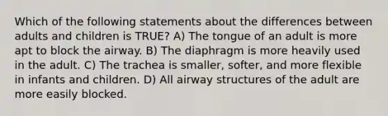 Which of the following statements about the differences between adults and children is​ TRUE? A) The tongue of an adult is more apt to block the airway. B) The diaphragm is more heavily used in the adult. C) The trachea is smaller, softer, and more flexible in infants and children. D) All airway structures of the adult are more easily blocked.