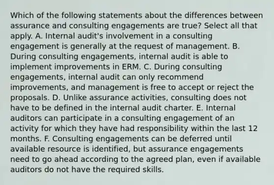 Which of the following statements about the differences between assurance and consulting engagements are true? Select all that apply. A. Internal audit's involvement in a consulting engagement is generally at the request of management. B. During consulting engagements, internal audit is able to implement improvements in ERM. C. During consulting engagements, internal audit can only recommend improvements, and management is free to accept or reject the proposals. D. Unlike assurance activities, consulting does not have to be defined in the internal audit charter. E. Internal auditors can participate in a consulting engagement of an activity for which they have had responsibility within the last 12 months. F. Consulting engagements can be deferred until available resource is identified, but assurance engagements need to go ahead according to the agreed plan, even if available auditors do not have the required skills.