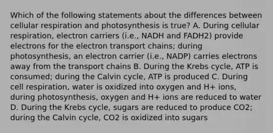 Which of the following statements about the differences between cellular respiration and photosynthesis is true? A. During cellular respiration, electron carriers (i.e., NADH and FADH2) provide electrons for <a href='https://www.questionai.com/knowledge/k57oGBr0HP-the-electron-transport-chain' class='anchor-knowledge'>the electron transport chain</a>s; during photosynthesis, an electron carrier (i.e., NADP) carries electrons away from the transport chains B. During the <a href='https://www.questionai.com/knowledge/kqfW58SNl2-krebs-cycle' class='anchor-knowledge'>krebs cycle</a>, ATP is consumed; during the Calvin cycle, ATP is produced C. During cell respiration, water is oxidized into oxygen and H+ ions, during photosynthesis, oxygen and H+ ions are reduced to water D. During the Krebs cycle, sugars are reduced to produce CO2; during the Calvin cycle, CO2 is oxidized into sugars