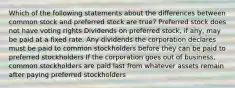 Which of the following statements about the differences between common stock and preferred stock are true? Preferred stock does not have voting rights Dividends on preferred stock, if any, may be paid at a fixed rate. Any dividends the corporation declares must be paid to common stockholders before they can be paid to preferred stockholders If the corporation goes out of business, common stockholders are paid last from whatever assets remain after paying preferred stockholders