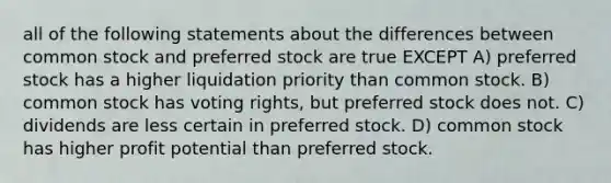 all of the following statements about the differences between common stock and preferred stock are true EXCEPT A) preferred stock has a higher liquidation priority than common stock. B) common stock has voting rights, but preferred stock does not. C) dividends are less certain in preferred stock. D) common stock has higher profit potential than preferred stock.