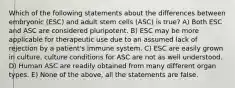 Which of the following statements about the differences between embryonic (ESC) and adult stem cells (ASC) is true? A) Both ESC and ASC are considered pluripotent. B) ESC may be more applicable for therapeutic use due to an assumed lack of rejection by a patient's immune system. C) ESC are easily grown in culture, culture conditions for ASC are not as well understood. D) Human ASC are readily obtained from many different organ types. E) None of the above, all the statements are false.