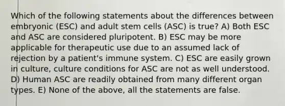 Which of the following statements about the differences between embryonic (ESC) and adult stem cells (ASC) is true? A) Both ESC and ASC are considered pluripotent. B) ESC may be more applicable for therapeutic use due to an assumed lack of rejection by a patient's immune system. C) ESC are easily grown in culture, culture conditions for ASC are not as well understood. D) Human ASC are readily obtained from many different organ types. E) None of the above, all the statements are false.