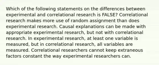 Which of the following statements on the differences between experimental and correlational research is FALSE? Correlational research makes more use of random assignment than does experimental research. Causal explanations can be made with appropriate experimental research, but not with correlational research. In experimental research, at least one variable is measured, but in correlational research, all variables are measured. Correlational researchers cannot keep extraneous factors constant the way experimental researchers can.