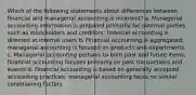 Which of the following statements about differences between financial and managerial accounting is incorrect? a. Managerial accounting information is prepared primarily for external parties such as stockholders and creditors; financial accounting is directed at internal users b. Financial accounting is aggregated; managerial accounting is focused on products and departments. c. Managerial accounting pertains to both past and future items; financial accounting focuses primarily on past transactions and events d. Financial accounting is based on generally accepted accounting practices; managerial accounting faces no similar constraining factors