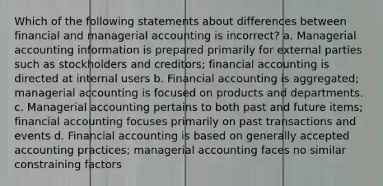 Which of the following statements about differences between financial and managerial accounting is incorrect? a. Managerial accounting information is prepared primarily for external parties such as stockholders and creditors; financial accounting is directed at internal users b. Financial accounting is aggregated; managerial accounting is focused on products and departments. c. Managerial accounting pertains to both past and future items; financial accounting focuses primarily on past transactions and events d. Financial accounting is based on generally accepted accounting practices; managerial accounting faces no similar constraining factors